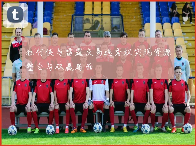 独行侠与雷霆交易选秀权实现资源整合与双赢局面