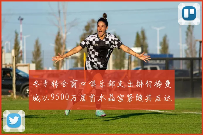 冬季转会窗口俱乐部支出排行榜曼城以9500万居首水晶宫紧随其后达8970万