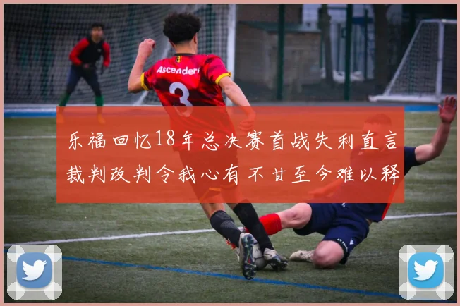 乐福回忆18年总决赛首战失利直言裁判改判令我心有不甘至今难以释怀