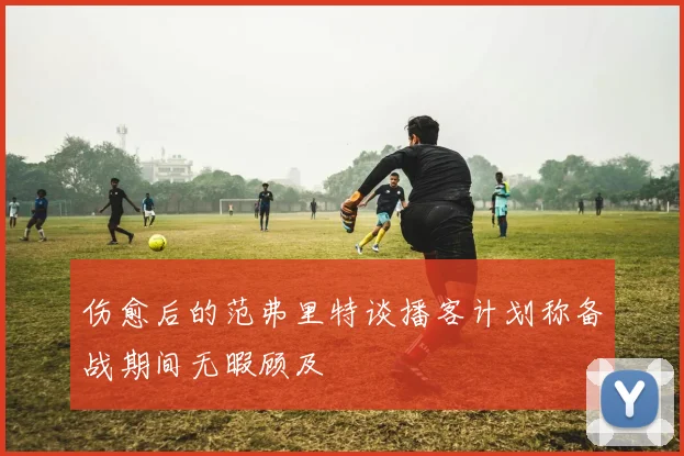 伤愈后的范弗里特谈播客计划称备战期间无暇顾及