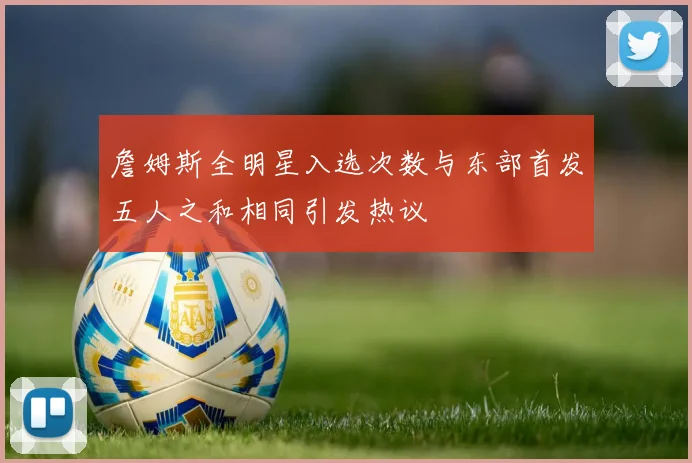 詹姆斯全明星入选次数与东部首发五人之和相同引发热议