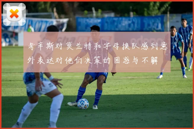 考辛斯对莫兰特和字母换队感到意外表达对他们决策的困惑与不解
