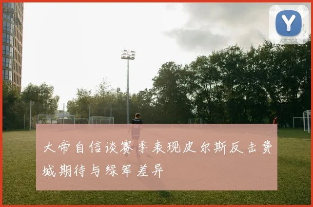大帝自信谈赛季表现皮尔斯反击费城期待与绿军差异