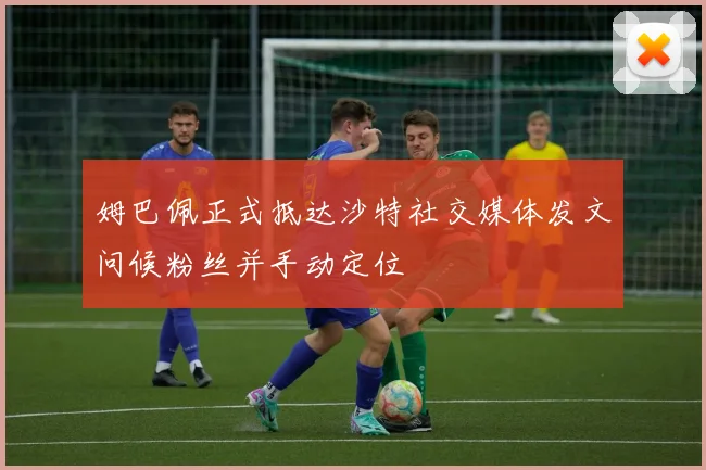 姆巴佩正式抵达沙特社交媒体发文问候粉丝并手动定位