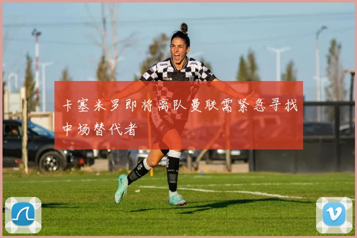 卡塞米罗即将离队曼联需紧急寻找中场替代者