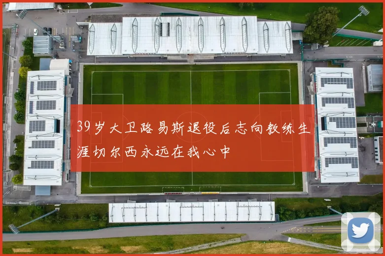39岁大卫路易斯退役后志向教练生涯切尔西永远在我心中