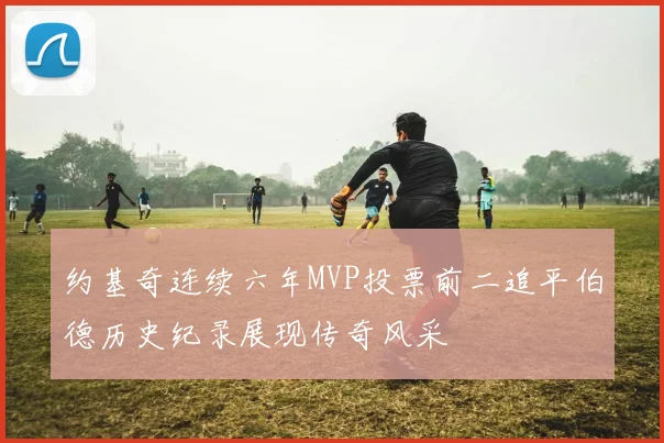 约基奇连续六年MVP投票前二追平伯德历史纪录展现传奇风采