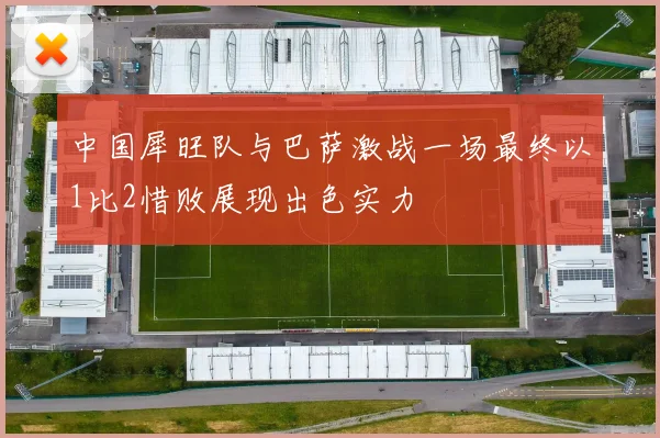 中国犀旺队与巴萨激战一场最终以1比2惜败展现出色实力