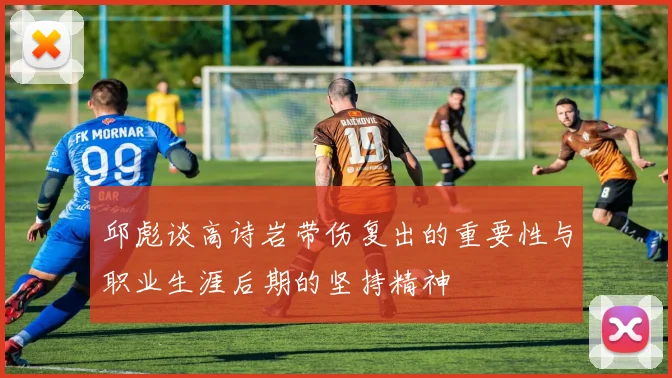 邱彪谈高诗岩带伤复出的重要性与职业生涯后期的坚持精神