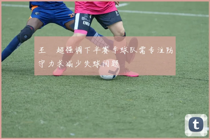 王燊超强调下半赛季球队需专注防守力求减少失球问题