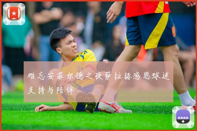 难忘安菲尔德之夜萨拉赫感恩球迷支持与陪伴