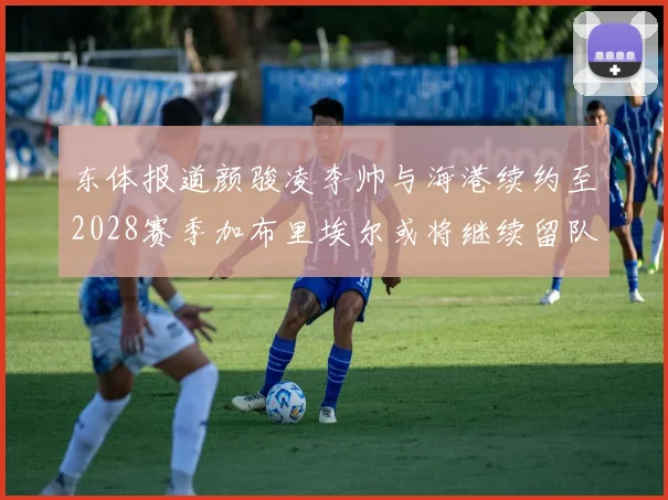 东体报道颜骏凌李帅与海港续约至2028赛季加布里埃尔或将继续留队