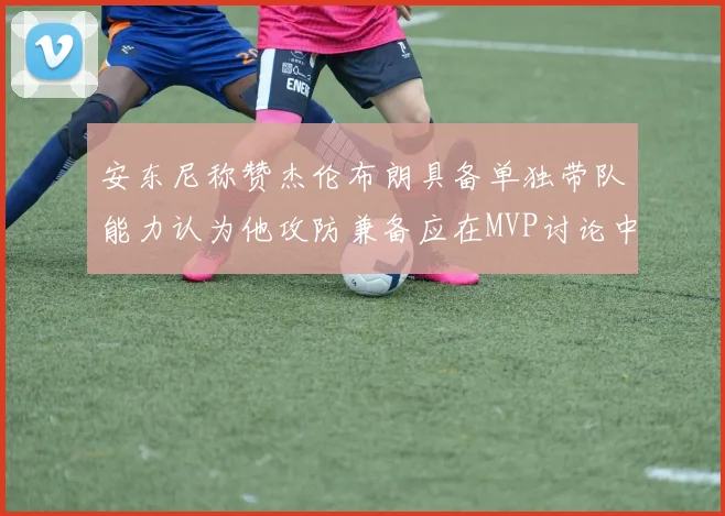 安东尼称赞杰伦布朗具备单独带队能力认为他攻防兼备应在MVP讨论中占有一席之地