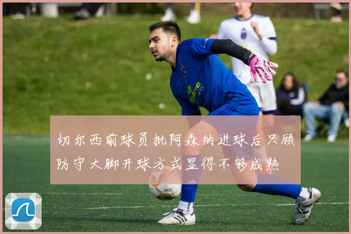 切尔西前球员批阿森纳进球后只顾防守大脚开球方式显得不够成熟