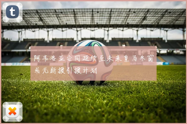 阿韦洛亚合同延续至未来皇马冬窗或无新援引援计划