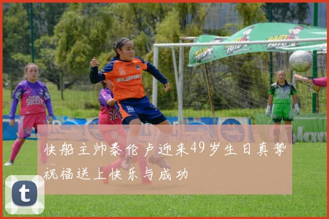 快船主帅泰伦卢迎来49岁生日真挚祝福送上快乐与成功