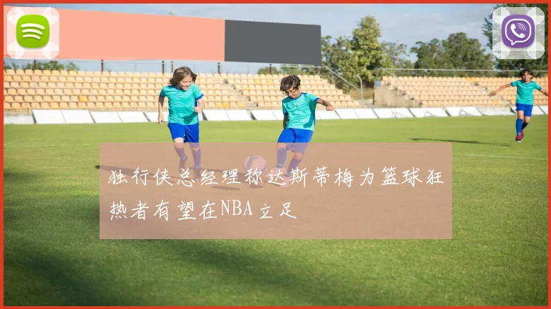 独行侠总经理称达斯蒂梅为篮球狂热者有望在NBA立足