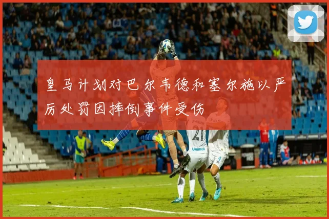 皇马计划对巴尔韦德和塞尔施以严厉处罚因摔倒事件受伤
