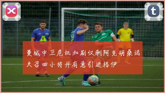 曼城中卫危机加剧仅剩阿克胡桑诺夫召回小将并有意引进格伊